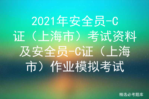 2021年安全员-C证（上海市）考试资料及安全员-C证（上海市）作业模拟考试