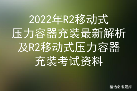 2022年R2移动式压力容器充装最新解析及R2移动式压力容器充装考试资料