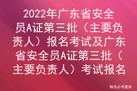 2022年广东省安全员A证第三批（主要负责人）报名考试及广东省安全员A证第三批（主要负责人）考试报名