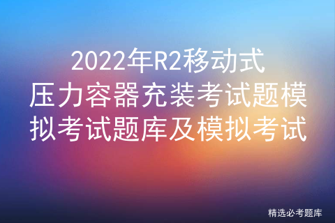 2022年R2移动式压力容器充装考试题模拟考试题库及模拟考试