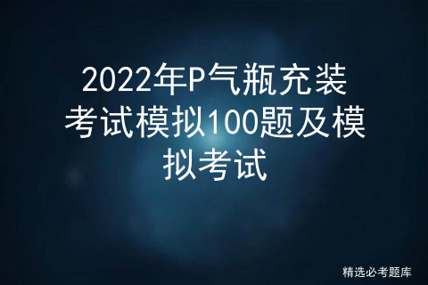 2022年P气瓶充装考试模拟100题及模拟考试