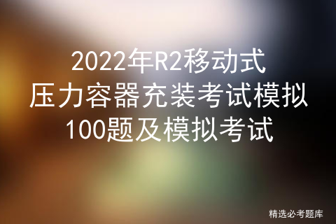 2022年R2移动式压力容器充装考试模拟100题及模拟考试