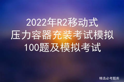 2022年R2移动式压力容器充装考试模拟100题及模拟考试