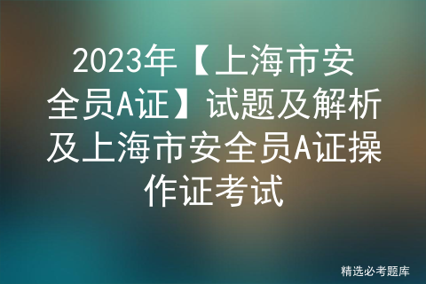 2023年【上海市安全员A证】试题及解析及上海市安全员A证操作证考试