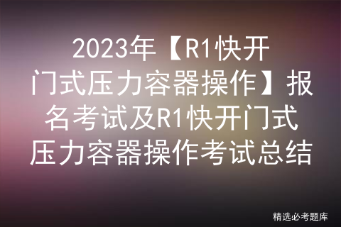 2023年【R1快开门式压力容器操作】报名考试及R1快开门式压力容器操作考试总结