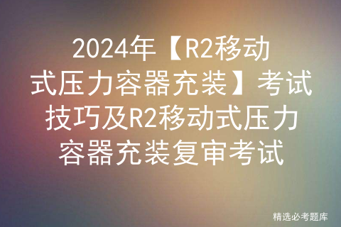 2024年【R2移动式压力容器充装】考试技巧及R2移动式压力容器充装复审考试
