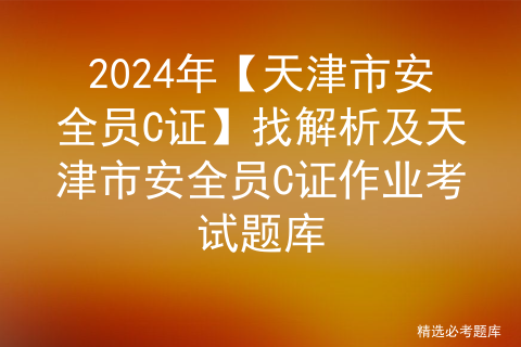 2024年【天津市安全员C证】找解析及天津市安全员C证作业考试题库