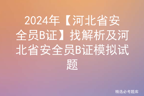 2024年【河北省安全员B证】找解析及河北省安全员B证模拟试题