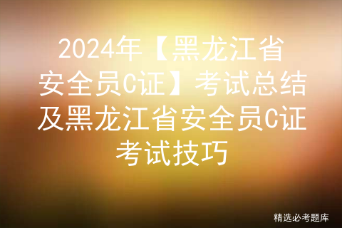 2024年【黑龙江省安全员C证】考试总结及黑龙江省安全员C证考试技巧