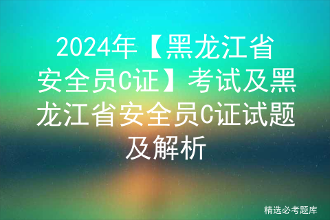2024年【黑龙江省安全员C证】考试及黑龙江省安全员C证试题及解析
