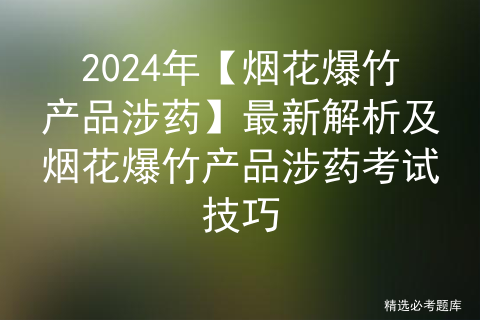 2024年【烟花爆竹产品涉药】最新解析及烟花爆竹产品涉药考试技巧