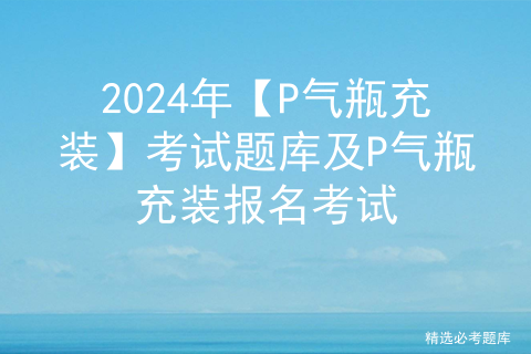 2024年【P气瓶充装】考试题库及P气瓶充装报名考试