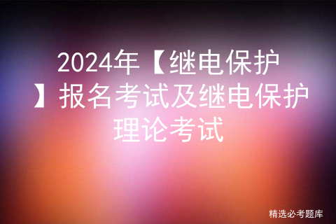 2024年【继电保护】报名考试及继电保护理论考试