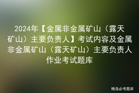 2024年【金属非金属矿山（露天矿山）主要负责人】考试内容及金属非金属矿山（露天矿山）主要负责人作业考试题库