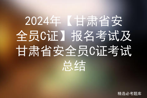 2024年【甘肃省安全员C证】报名考试及甘肃省安全员C证考试总结