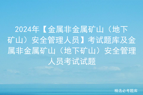 2024年【金属非金属矿山（地下矿山）安全管理人员】考试题库及金属非金属矿山（地下矿山）安全管理人员考试试题