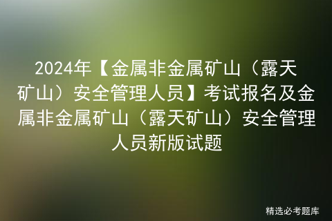 2024年【金属非金属矿山（露天矿山）安全管理人员】考试报名及金属非金属矿山（露天矿山）安全管理人员新版试题