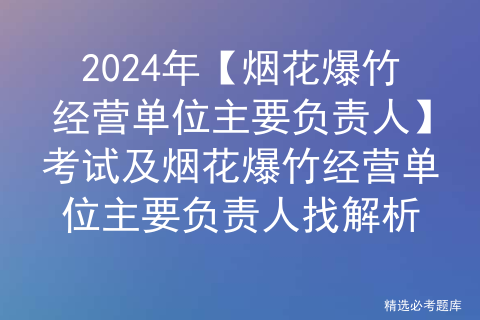 2024年【烟花爆竹经营单位主要负责人】考试及烟花爆竹经营单位主要负责人找解析