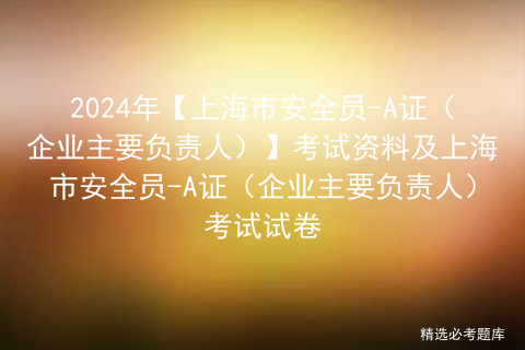 2024年【上海市安全员-A证（企业主要负责人）】考试资料及上海市安全员-A证（企业主要负责人）考试试卷