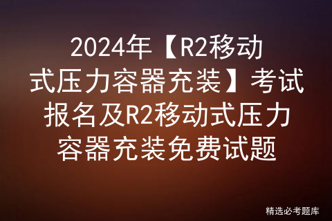 2024年【R2移动式压力容器充装】考试报名及R2移动式压力容器充装免费试题