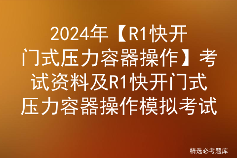 2024年【R1快开门式压力容器操作】考试资料及R1快开门式压力容器操作模拟考试