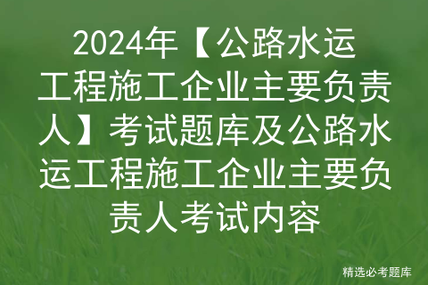 2024年【公路水运工程施工企业主要负责人】考试题库及公路水运工程施工企业主要负责人考试内容