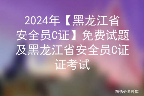 2024年【黑龙江省安全员C证】免费试题及黑龙江省安全员C证证考试