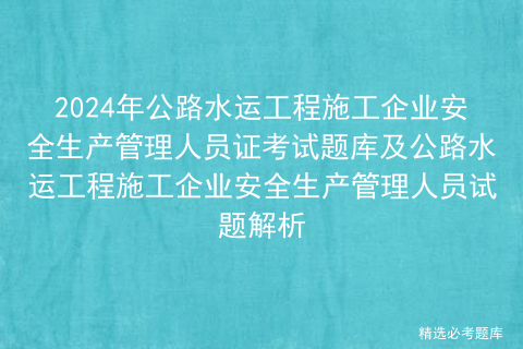 2024年公路水运工程施工企业安全生产管理人员证考试题库及公路水运工程施工企业安全生产管理人员试题解析