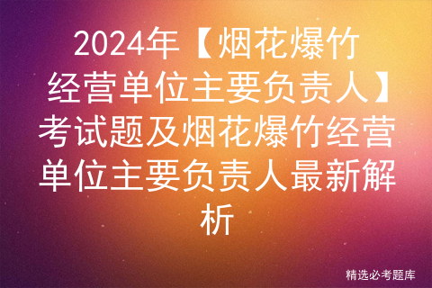 2024年【烟花爆竹经营单位主要负责人】考试题及烟花爆竹经营单位主要负责人最新解析