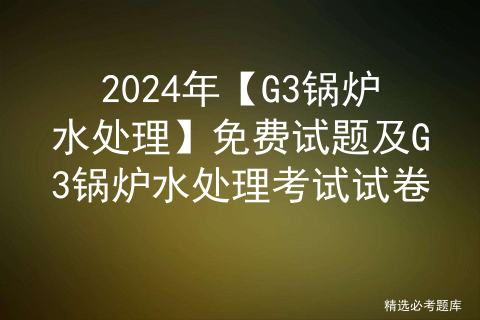 2024年【G3锅炉水处理】免费试题及G3锅炉水处理考试试卷