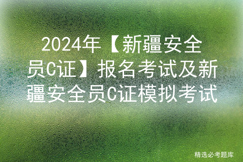 2024年【新疆安全员C证】报名考试及新疆安全员C证模拟考试