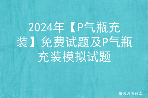 2024年【P气瓶充装】免费试题及P气瓶充装模拟试题