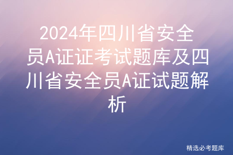 2024年四川省安全员A证证考试题库及四川省安全员A证试题解析