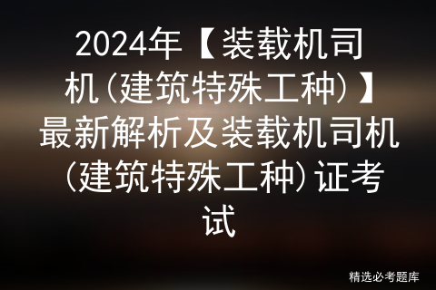 2024年【装载机司机(建筑特殊工种)】最新解析及装载机司机(建筑特殊工种)证考试