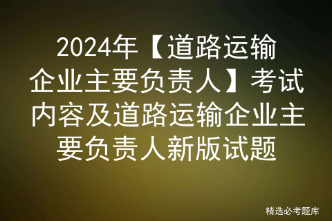 2024年【道路运输企业主要负责人】考试内容及道路运输企业主要负责人新版试题