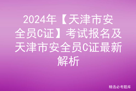 2024年【天津市安全员C证】考试报名及天津市安全员C证最新解析