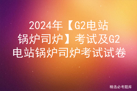 2024年【G2电站锅炉司炉】考试及G2电站锅炉司炉考试试卷