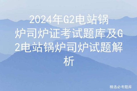 2024年【G2电站锅炉司炉】最新解析及G2电站锅炉司炉考试技巧