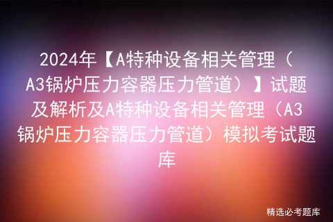 2024年【A特种设备相关管理（A3锅炉压力容器压力管道）】试题及解析及A特种设备相关管理（A3锅炉压力容器压力管道）模拟考试题库