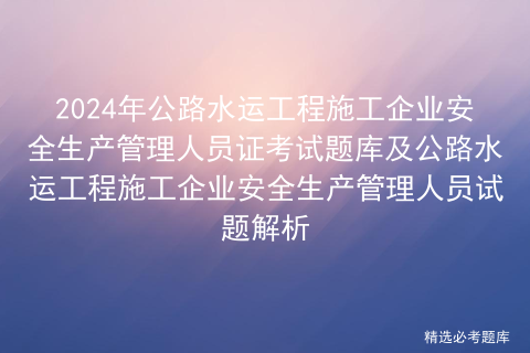 2024年公路水运工程施工企业安全生产管理人员证考试题库及公路水运工程施工企业安全生产管理人员试题解析