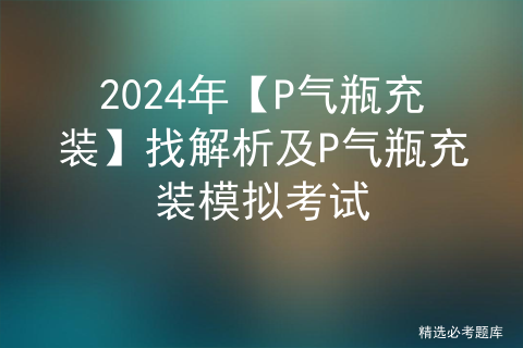 2024年【P气瓶充装】找解析及P气瓶充装模拟考试