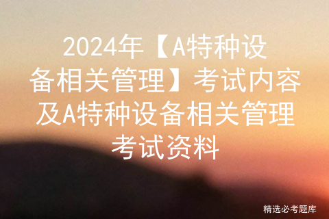 2024年【A特种设备相关管理】考试内容及A特种设备相关管理考试资料