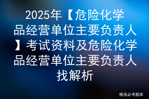 2025年【危险化学品经营单位主要负责人】考试资料及危险化学品经营单位主要负责人找解析