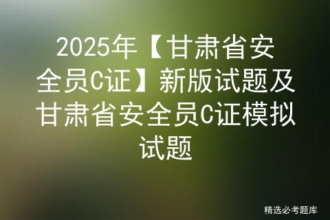 2025年【甘肃省安全员C证】新版试题及甘肃省安全员C证模拟试题