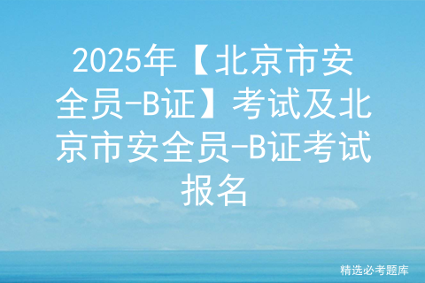 2025年【北京市安全员-B证】考试及北京市安全员-B证考试报名