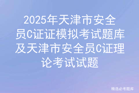 2025年天津市安全员C证证模拟考试题库及天津市安全员C证理论考试试题