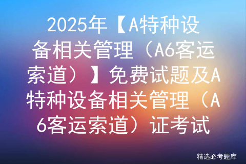 2025年【A特种设备相关管理（A6客运索道）】免费试题及A特种设备相关管理（A6客运索道）证考试