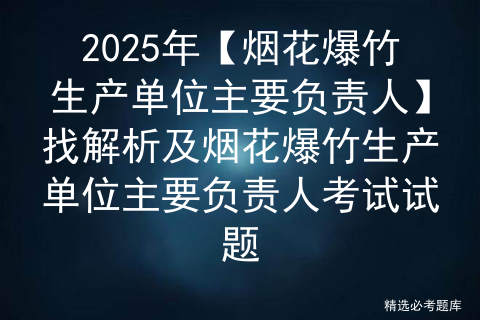 2025年【烟花爆竹生产单位主要负责人】找解析及烟花爆竹生产单位主要负责人考试试题