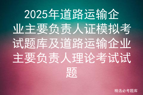 2025年道路运输企业主要负责人证模拟考试题库及道路运输企业主要负责人理论考试试题