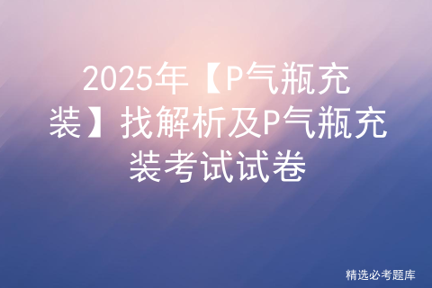 2025年【P气瓶充装】找解析及P气瓶充装考试试卷